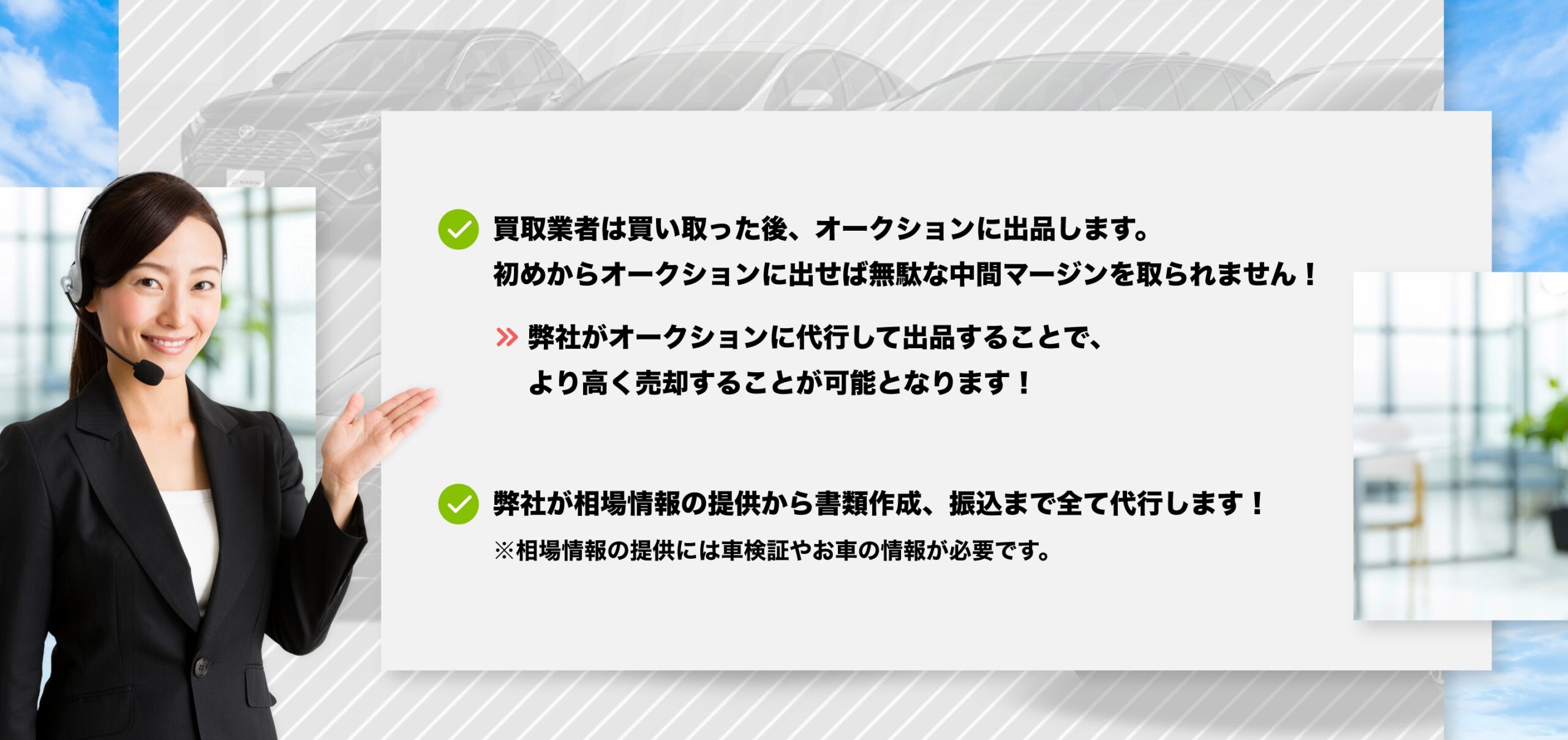買取業者は買い取った後、オークションに出品します。
初めからオークションに出せば無駄な中間マージンを取られません!
>> 弊社がオークションに代行して出品することで、より高く売却することが可能となります!
弊社が相場情報の提供から書類作成、振込まで全て代行します!
※相場情報の提供には車検証やお車の情報が必要です。