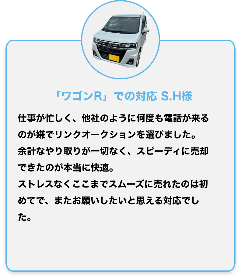 「ワゴンR」での対応 S.H様
仕事が忙しく、他社のように何度も電話が来るのが嫌でリンクオークションを選びました。
余計なやり取りが一切なく、スピーディに売却できたのが本当に快適。
ストレスなくここまでスムーズに売れたのは初めてで、またお願いしたいと思える対応でした。